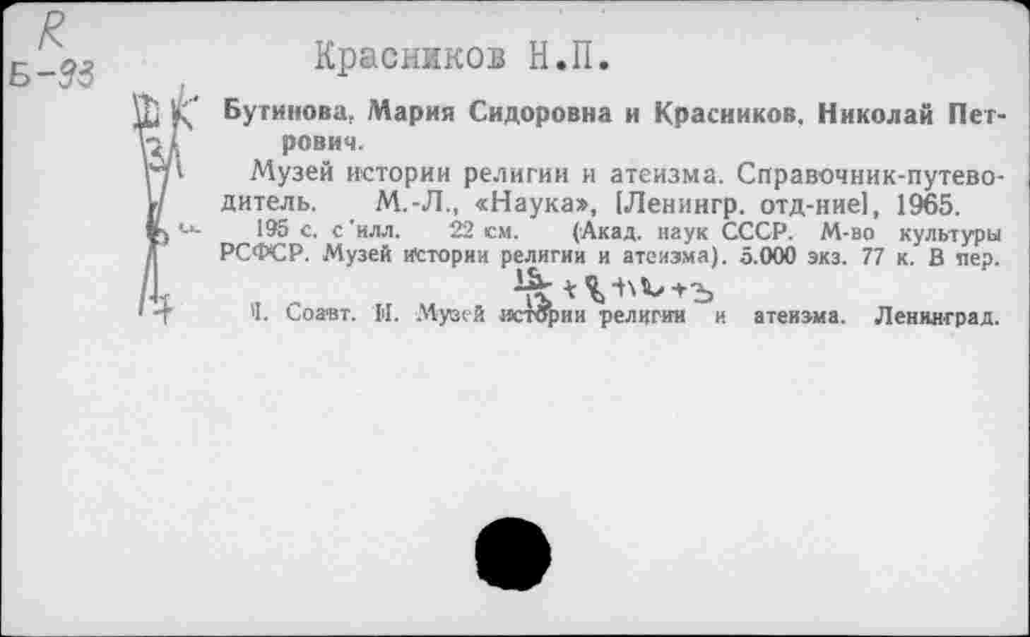 ﻿к
Б-&3
Красников Н.П.
Бутинова. Мария Сидоровна и Красников, Николай Петрович.
Музей истории религии и атеизма. Справочник-путеводитель. М.-Л., «Наука», [Ленингр. отд-ние], 1965.
195 с. с'илл. 22 см. (Акад, наук СССР. М-во культуры РСФСР. Музей Истории религии и атеизма). 5.000 экз. 77 к. В пер.
'I. Соавт. II. Музей истории религии и атеизма. Ленинград.